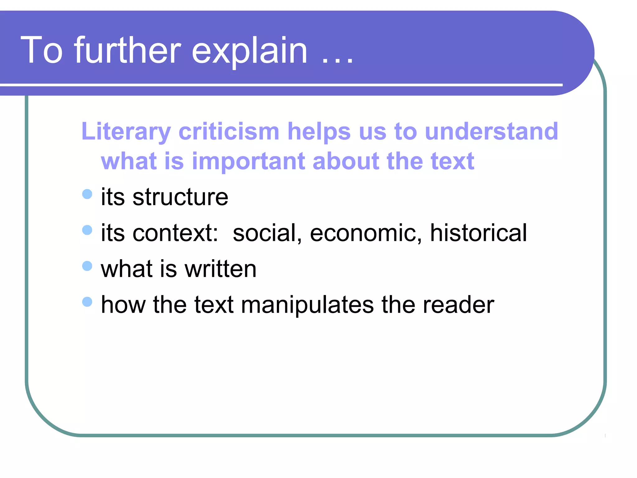 Literary criticism helps us to understand
what is important about the text
its structure
its context: social, economic, historical
what is written
how the text manipulates the reader
To further explain …
 