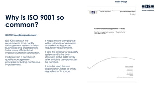 Why is ISO 9001 so
common?
ISO 9001 sets out the
requirements for a quality
management system. It helps
businesses and organizations
to be more efficient and
improve customer satisfaction.
It is based on a number of
quality management
principles including continuous
improvement.
ISO 9001 specifies requilremsent
It helps ensure compliance
with customer requirements
and relevant legal and
regulatory requirements.
It sets the criteria for a quality
system and is the only
standard in the 9000 family
after which a company can
be certified.
It can be used by any
organization, large or small,
regardless of its scope.
Insert image
 