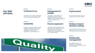 Key QMS
principles
Principle 1 Principle 3 Principle 5
Principle 2 Principle 4 Principle 6
Customer focus Engagement of
people
Improvement
Leadership Process approach Evidence-based
decision-making
The primary focus of quality management
is to meet customer requirements and to
strive to exceed customer expectations.
Leaders at all levels establish unity of
purpose and direction and create
conditions in which people are
engaged in achieving the
organization’s quality objectives.
Competent, empowered and
engaged people at all levels
throughout the organization are
essential to enhance its capability to
create and deliver value.
Consistent and predictable results
are achieved more effectively and
efficiently when activities are
understood and managed as
interrelated processes that function
as a coherent system.
Successful organizations have an
ongoing focus on improvement.
Decisions based on the analysis and
evaluation of data and information are
more likely to produce desired results.
Principle 7
Relationship
management
For sustained success, an
organization manages its
relationships with interested parties,
such as suppliers.
 