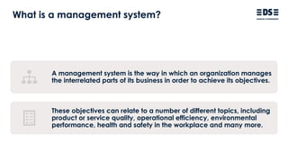 What is a management system?
A management system is the way in which an organization manages
the interrelated parts of its business in order to achieve its objectives.
These objectives can relate to a number of different topics, including
product or service quality, operational efficiency, environmental
performance, health and safety in the workplace and many more.
 