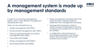 A management system is made up
by management standards
In order to structure the management
system, one or more different management
standards are used.
These can be standards for e.g.
• Quality management (ISO 9001)
• Environmental management (ISO 14001)
• OHS (occupational health and safety)
management (ISO 45001)
• Food safety (ISO 22000)
• Energy management (ISO 50001)
• Social responsibility (ISO 26000)
•
• These management standards follow the
same structure, making it easier to
implement new management standards.
• Management standards contain a
certain number of requirements that the
company must comply with if it wishes to
be certified.
• A certification is done through an
accredited organization (e.g. Bureau
Veritas, DNV or Lloyds) and must be
renewed every 3 years.
 
