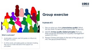 Group exercise
In groups of 5
1. Discuss what you think characterizes quality? What
do you think it is about? (you have 5 min. to discuss)
2. Identify 3-4 key quality related principles that you
think would be necessary for a quality management
system! (10 min.)
3. Present 3-4 key principles to the rest of the groups (3
min. Per group presentation)
What is a principle?
• A principle is a basic rule that guides or influences
thought or action.
• In other words, principles guide our decision-making.
We want to make decisions that support our
principles!
 