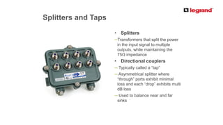 PRODUCT LINE
Splitters and Taps
• Splitters
─Transformers that split the power
in the input signal to multiple
outputs, while maintaining the
75Ω impedance
• Directional couplers
─ Typically called a “tap”
─ Asymmetrical splitter where
“through” ports exhibit minimal
loss and each “drop” exhibits multi
dB loss
─ Used to balance near and far
sinks
 