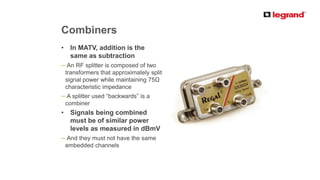PRODUCT LINE
Combiners
• In MATV, addition is the
same as subtraction
─ An RF splitter is composed of two
transformers that approximately split
signal power while maintaining 75Ω
characteristic impedance
─ A splitter used “backwards” is a
combiner
• Signals being combined
must be of similar power
levels as measured in dBmV
─ And they must not have the same
embedded channels
 
