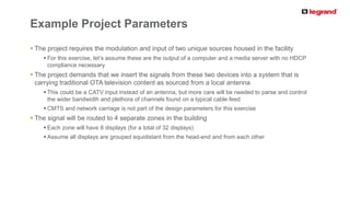 PRODUCT LINE
 The project requires the modulation and input of two unique sources housed in the facility
 For this exercise, let’s assume these are the output of a computer and a media server with no HDCP
compliance necessary
 The project demands that we insert the signals from these two devices into a system that is
carrying traditional OTA television content as sourced from a local antenna
 This could be a CATV input instead of an antenna, but more care will be needed to parse and control
the wider bandwidth and plethora of channels found on a typical cable feed
 CMTS and network carriage is not part of the design parameters for this exercise
 The signal will be routed to 4 separate zones in the building
 Each zone will have 8 displays (for a total of 32 displays)
 Assume all displays are grouped equidistant from the head-end and from each other
Example Project Parameters
 