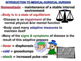 INTRODUCTION TO MEDICAL-SURGICAL NURSING Homeostasis -- Body is in a state of equilibrium ,[object Object],normal physical &/or mental function -- cold  = goosebumps -- fever  = diaphoresis -- shock  = increased pulse rate --  maintenance of a stable internal environment ,[object Object],maintain itself -- Many of the  signs & symptoms  of disease is the result of this adaptive process 