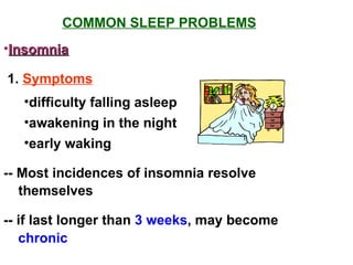 COMMON SLEEP PROBLEMS Insomnia 1.  Symptoms difficulty falling asleep awakening in the night early waking -- Most incidences of insomnia resolve themselves -- if last longer than  3 weeks , may become chronic 