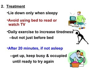 2.  Treatment Lie down only when sleepy --but not just before bed After 20 minutes, if not asleep --get up, keep busy & occupied until ready to try again Avoid using bed to read or watch TV Daily exercise to increase tiredness 