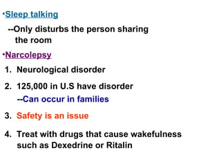 Narcolepsy Sleep talking 1.  Neurological disorder 2.  125,000 in U.S have disorder -- Can occur in families 3.  Safety is an issue --Only disturbs the person sharing the room 4.  Treat with drugs that cause wakefulness such as Dexedrine or Ritalin 