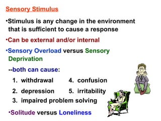 Sensory Stimulus Can be external and/or internal -- both can cause : 1.  withdrawal 2.  depression 4.  confusion 3.  impaired problem solving 5.  irritability Solitude  versus   Loneliness Stimulus is any change in the environment that is sufficient to cause a response Sensory Overload  versus   Sensory Deprivation 