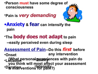 Pain is  very demanding The  body does not adapt  to pain --easily perceived even during sleep Assessment of Pain Onset Location Duration Quality Intensity (What personal experiences with pain do you think will most affect your assessment & interventions for pain?) Person  must  have some degree of consciousness Anxiety  &  fear  can intensify the pain --Do this  first   before any intervention 