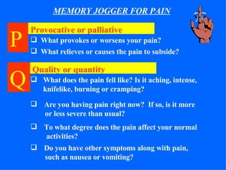 MEMORY JOGGER FOR PAIN P   Provocative or palliative What provokes or worsens your pain? What relieves or causes the pain to subside? Quality or quantity What does the pain fell like? Is it aching, intense, knifelike, burning or cramping? Are you having pain right now?  If so, is it more   or less severe than usual? To what degree does the pain affect your normal   activities? Do you have other symptoms along with pain,   such as nausea or vomiting? Q   