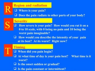 R   Region and radiation Where is your pain? Does the pain radiate to other parts of your body? Severity How severe is your pain?  How would you rat it on a 0 to 10 scale, with 0 being no pain and 10 being the worst pain imaginable? How would you describe the intensity of your  pain at its best?  At its worst?  Right now? S   T   Timing When did you pain begin? At what time of day is your pain best?   What time is it   worst? Is the onset sudden or gradual? Is the pain constant or intermittent? 