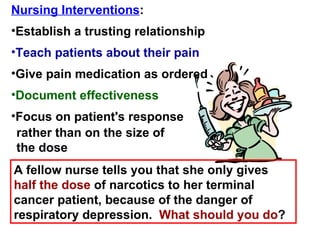 Nursing Interventions : Establish a trusting relationship Teach patients about their pain Document effectiveness A fellow nurse tells you that she only gives  half the dose  of narcotics to her terminal cancer patient, because of the danger of respiratory depression.  What should you do ? Give pain medication as ordered Focus on patient's response rather than on the size of the dose 