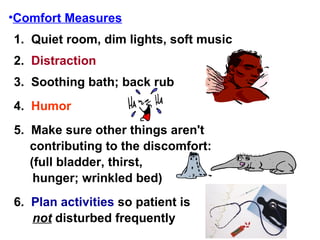 Comfort Measures 1.  Quiet room, dim lights, soft music 2.  Distraction 3.  Soothing bath; back rub 4.  Humor 5.  Make sure other things aren't contributing to the discomfort: (full bladder, thirst,  hunger; wrinkled bed) 6.  Plan activities  so patient is  not  disturbed frequently 