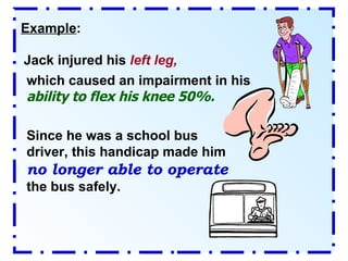 Example : Jack injured his  left leg,  which caused an impairment in his  ability to flex his knee 50%. Since he was a school bus driver, this handicap made him  no longer able to operate  the bus safely. 