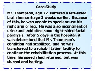 Case Study Mr. Thompson, age 72, suffered a left-sided brain hemorrhage 3 weeks earlier.  Because of this, he was unable to speak or use his right arm or leg.  He was also incontinent of urine and exhibited some right-sided facial paralysis.  After 5 days in the hospital, it was determined that Mr. Thompson’s condition had stabilized, and he was transferred to a rehabilitation facility to continue the rehabilitation process.  At this time, his speech had returned, but was slurred and halting. 