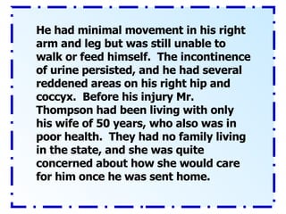 He had minimal movement in his right arm and leg but was still unable to walk or feed himself.  The incontinence of urine persisted, and he had several reddened areas on his right hip and coccyx.  Before his injury Mr. Thompson had been living with only his wife of 50 years, who also was in poor health.  They had no family living in the state, and she was quite concerned about how she would care for him once he was sent home. 