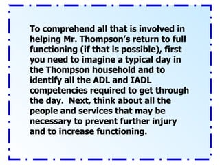 To comprehend all that is involved in helping Mr. Thompson’s return to full functioning (if that is possible), first you need to imagine a typical day in the Thompson household and to identify all the ADL and IADL competencies required to get through the day.  Next, think about all the people and services that may be necessary to prevent further injury and to increase functioning.  