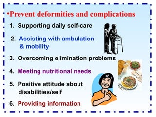 Prevent deformities and complications 1.  Supporting daily self-care 3.  Overcoming elimination problems 6.  Providing information 2.  Assisting with ambulation & mobility 4.  Meeting nutritional needs 5.  Positive attitude about disabilities/self 