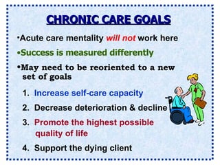 CHRONIC CARE GOALS Acute care mentality  will not  work here Success is measured differently 1.  Increase self-care capacity 2.  Decrease deterioration & decline 4.  Support the dying client May need to be reoriented to a new set of goals 3.  Promote the highest possible quality of life 