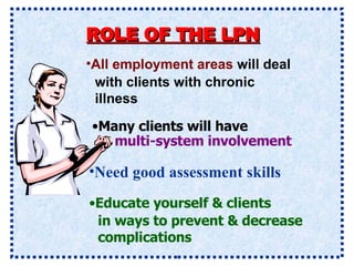 ROLE OF THE LPN Need good assessment skills All employment areas  will deal with clients with chronic illness Many clients will have multi-system involvement   Educate yourself & clients in ways to prevent &   decrease complications 