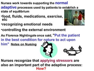 Nurses work towards supporting the  normal adaptive  processes used by patients to establish a state of equilibrium recognizing emotional needs controlling the external environment As Florence Nightingale once said,  " Put the patient in the best condition for nature to act upon him"   Notes on Nursing Nurses recognize that  applying stressors  are also an important part of the adaptive process:  How? food, fluids, medications, exercise,  etc 