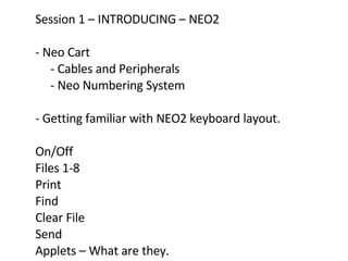 Session 1 – INTRODUCING – NEO2 - Neo Cart  - Cables and Peripherals  - Neo Numbering System  - Getting familiar with NEO2 keyboard layout. On/Off Files 1-8  Print Find  Clear File Send Applets – What are they.  