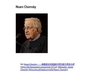 2019/2/17 intro-to-nlp slides
http://127.0.0.1:8000/intro-to-nlp.slides.html?print-pdf#/ 22/89
Noam ChomskyNoam Chomsky
Ref.
,
Noam Chomsky──稱霸語⾔與電腦科學的當代學術⼤師
(https://hk.thenewslens.com/article/72714) Wikipedia - Noam
Chomsky (https://en.wikipedia.org/wiki/Noam_Chomsky)
 