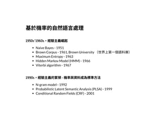 2019/2/17 intro-to-nlp slides
http://127.0.0.1:8000/intro-to-nlp.slides.html?print-pdf#/ 24/89
基於機率的⾃然語⾔處理基於機率的⾃然語⾔處理
1950s~1960s，經驗主義崛起1950s~1960s，經驗主義崛起
Naive Bayes - 1951
Brown Corpus - 1961, Brown University （世界上第⼀個語料庫）
Maximum Entropy - 1963
Hidden Markov Model (HMM) - 1966
Viterbi algorithm - 1967
1990s，經驗主義的繁榮- 機率與資料成為標準⽅法1990s，經驗主義的繁榮- 機率與資料成為標準⽅法
N-gram model - 1992
Probabilistic Latent Semantic Analysis (PLSA) - 1999
Conditional Random Fields (CRF) - 2001
 