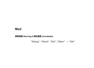 2019/2/17 intro-to-nlp slides
http://127.0.0.1:8000/intro-to-nlp.slides.html?print-pdf#/ 27/89
WordWord
詞幹提取Stemming & 詞形還原Lemmatization詞幹提取Stemming & 詞形還原Lemmatization
"fishing", "fished", "fish", "fisher"  → "fish"
 