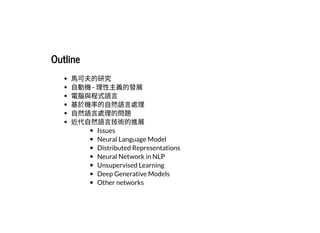 2019/2/17 intro-to-nlp slides
http://127.0.0.1:8000/intro-to-nlp.slides.html?print-pdf#/ 3/89
OutlineOutline
⾺可夫的研究
⾃動機- 理性主義的發展
電腦與程式語⾔
基於機率的⾃然語⾔處理
⾃然語⾔處理的問題
近代⾃然語⾔技術的進展
Issues
Neural Language Model
Distributed Representations
Neural Network in NLP
Unsupervised Learning
Deep Generative Models
Other networks
 