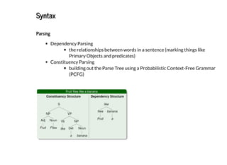 2019/2/17 intro-to-nlp slides
http://127.0.0.1:8000/intro-to-nlp.slides.html?print-pdf#/ 32/89
SyntaxSyntax
ParsingParsing
Dependency Parsing
the relationships between words in a sentence (marking things like
Primary Objects and predicates)
Constituency Parsing
building out the Parse Tree using a Probabilistic Context-Free Grammar
(PCFG)
 