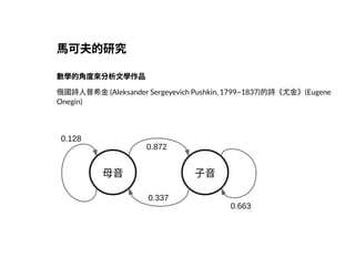 2019/2/17 intro-to-nlp slides
http://127.0.0.1:8000/intro-to-nlp.slides.html?print-pdf#/ 4/89
⾺可夫的研究⾺可夫的研究
數學的⾓度來分析⽂學作品數學的⾓度來分析⽂學作品
俄國詩⼈普希⾦(Aleksander Sergeyevich Pushkin, 1799~1837)的詩《尤⾦》(Eugene
Onegin)
⺟⾳ ⼦⾳
0.128
0.872
0.337
0.663
 