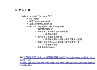2019/2/17 intro-to-nlp slides
http://127.0.0.1:8000/intro-to-nlp.slides.html?print-pdf#/ 42/89
NLP & NLUNLP & NLU
Natural Language Processing (NLP)
詞（word）
語法(syntax, grammar)
語義(semantics, meaning)
Natural Language Understanding (NLU)
"我的輪胎爆胎了"
字⾯意義：字⾯上直接傳達的意義
我的輪胎損毀
意向意義：字⾯背後的意義
我的輪胎沒辦法使⽤，導致汽⾞無法使⽤
意圖，使役意義Intent：想讓代理⼈幫忙做什麼
希望更換輪胎
情境或脈絡Context
Ref. ⾃然语⾔处理（NLP）vs ⾃然语⾔理解（NLU）(https://blog.csdn.net/ZLJ925/artic
based-vs-nlu-
%E8%81%8A%E5%A4%A9%E6%A9%9F%E5%99%A8%E4%BA%BA%E5%A6%82%E4%B
17065de49a)
 