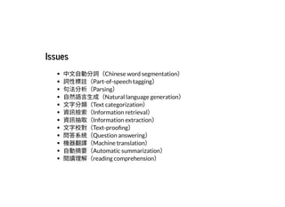 2019/2/17 intro-to-nlp slides
http://127.0.0.1:8000/intro-to-nlp.slides.html?print-pdf#/ 52/89
IssuesIssues
中⽂⾃動分詞（Chinese word segmentation）
詞性標註（Part-of-speech tagging）
句法分析（Parsing）
⾃然語⾔⽣成（Natural language generation）
⽂字分類（Text categorization）
資訊檢索（Information retrieval）
資訊抽取（Information extraction）
⽂字校對（Text-proo ng）
問答系統（Question answering）
機器翻譯（Machine translation）
⾃動摘要（Automatic summarization）
閱讀理解（reading comprehension）
 