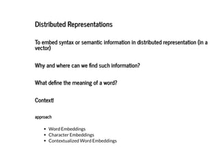 2019/2/17 intro-to-nlp slides
http://127.0.0.1:8000/intro-to-nlp.slides.html?print-pdf#/ 55/89
Distributed RepresentationsDistributed Representations
To embed syntax or semantic information in distributed representation (in aTo embed syntax or semantic information in distributed representation (in a
vector)vector)
Why and where can we nd such information?Why and where can we nd such information?
What de ne the meaning of a word?What de ne the meaning of a word?
Context!Context!
approachapproach
Word Embeddings
Character Embeddings
Contextualized Word Embeddings
 
