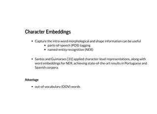 2019/2/17 intro-to-nlp slides
http://127.0.0.1:8000/intro-to-nlp.slides.html?print-pdf#/ 60/89
Character EmbeddingsCharacter Embeddings
Capture the intra-word morphological and shape information can be useful
parts-of-speech (POS) tagging
named-entity recognition (NER)
Santos and Guimaraes [31] applied character-level representations, along with
word embeddings for NER, achieving state-of-the-art results in Portuguese and
Spanish corpora.
AdvantageAdvantage
out-of-vocabulary (OOV) words
 