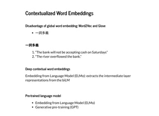 2019/2/17 intro-to-nlp slides
http://127.0.0.1:8000/intro-to-nlp.slides.html?print-pdf#/ 61/89
Contextualized Word EmbeddingsContextualized Word Embeddings
Disadvantage of global word embedding: Word2Vec and GloveDisadvantage of global word embedding: Word2Vec and Glove
⼀詞多義
⼀詞多義⼀詞多義
1. “The bank will not be accepting cash on Saturdays”
2. “The river over owed the bank.”
Deep contextual word embeddingsDeep contextual word embeddings
Embedding from Language Model (ELMo): extracts the intermediate layer
representations from the biLM
Pre-trained language modelPre-trained language model
Embedding from Language Model (ELMo)
Generative pre-training (GPT)
 