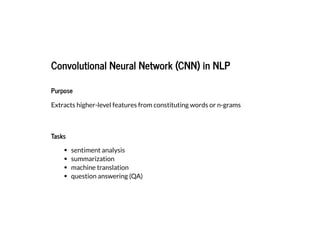 2019/2/17 intro-to-nlp slides
http://127.0.0.1:8000/intro-to-nlp.slides.html?print-pdf#/ 63/89
Convolutional Neural Network (CNN) in NLPConvolutional Neural Network (CNN) in NLP
PurposePurpose
Extracts higher-level features from constituting words or n-grams
TasksTasks
sentiment analysis
summarization
machine translation
question answering (QA)
 