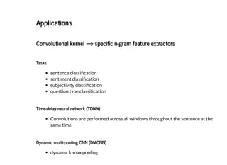 2019/2/17 intro-to-nlp slides
http://127.0.0.1:8000/intro-to-nlp.slides.html?print-pdf#/ 66/89
ApplicationsApplications
Convolutional kernelConvolutional kernel speci c n-gram feature extractorsspeci c n-gram feature extractors→→
TasksTasks
sentence classi cation
sentiment classi cation
subjectivity classi cation
question type classi cation
Time-delay neural network (TDNN)Time-delay neural network (TDNN)
Convolutions are performed across all windows throughout the sentence at the
same time
Dynamic multi-pooling CNN (DMCNN)Dynamic multi-pooling CNN (DMCNN)
dynamic k-max pooling
 
