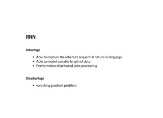 2019/2/17 intro-to-nlp slides
http://127.0.0.1:8000/intro-to-nlp.slides.html?print-pdf#/ 69/89
RNNRNN
AdvantageAdvantage
Able to capture the inherent sequential nature in language
Able to model variable length of data
Perform time distributed joint processing
DisadvantageDisadvantage
vanishing gradient problem
 