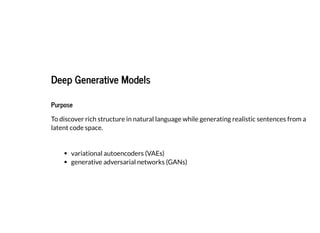 2019/2/17 intro-to-nlp slides
http://127.0.0.1:8000/intro-to-nlp.slides.html?print-pdf#/ 86/89
Deep Generative ModelsDeep Generative Models
PurposePurpose
To discover rich structure in natural language while generating realistic sentences from a
latent code space.
variational autoencoders (VAEs)
generative adversarial networks (GANs)
 