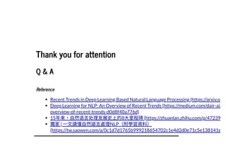 2019/2/17 intro-to-nlp slides
http://127.0.0.1:8000/intro-to-nlp.slides.html?print-pdf#/ 89/89
Thank you for attentionThank you for attention
Q & AQ & A
ReferenceReference
Recent Trends in Deep Learning Based Natural Language Processing (https://arxiv.o
Deep Learning for NLP: An Overview of Recent Trends (https://medium.com/dair-ai/
overview-of-recent-trends-d0d8f40a776d)
15年来，⾃然语⾔处理发展史上的8⼤⾥程碑(https://zhuanlan.zhihu.com/p/47239
獨家| ⼀⽂讀懂⾃然語⾔處理NLP（附學習資料）
(https://tw.saowen.com/a/0c1d7d1765b999218654702c1e4d2d0e71c5e138141e
 