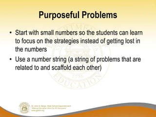 Purposeful Problems
• Start with small numbers so the students can learn
to focus on the strategies instead of getting lost in
the numbers
• Use a number string (a string of problems that are
related to and scaffold each other)
 