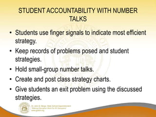 STUDENT ACCOUNTABILITY WITH NUMBER
TALKS
• Students use finger signals to indicate most efficient
strategy.
• Keep records of problems posed and student
strategies.
• Hold small-group number talks.
• Create and post class strategy charts.
• Give students an exit problem using the discussed
strategies.
 
