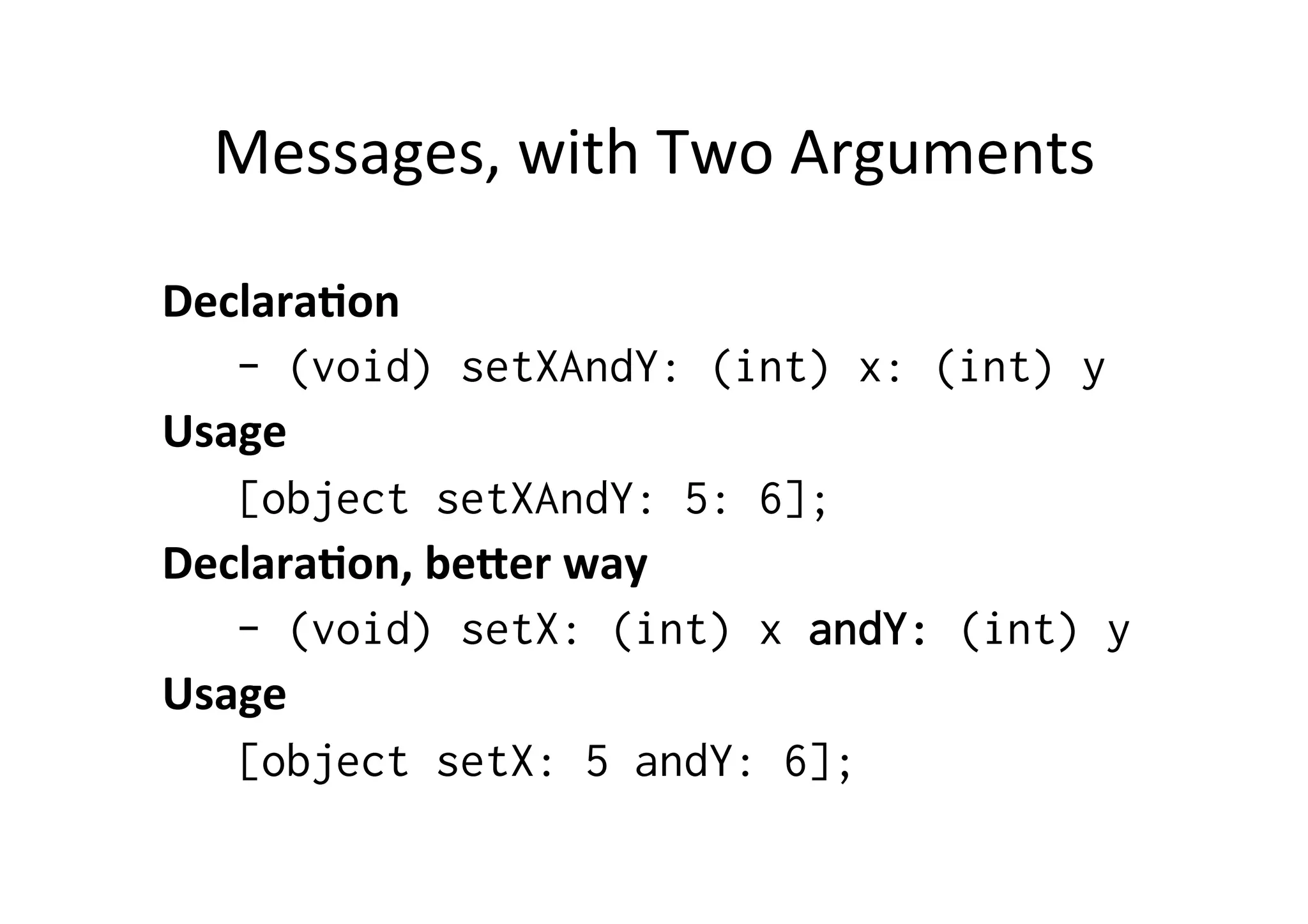 Messages,	
  with	
  Two	
  Arguments	
  

Declara=on	
  
   - (void) setXAndY: (int) x: (int) y
Usage	
  
   [object setXAndY: 5: 6];
Declara=on,	
  be@er	
  way	
  
   - (void) setX: (int) x andY: (int) y
Usage	
  
   [object setX: 5 andY: 6];
 