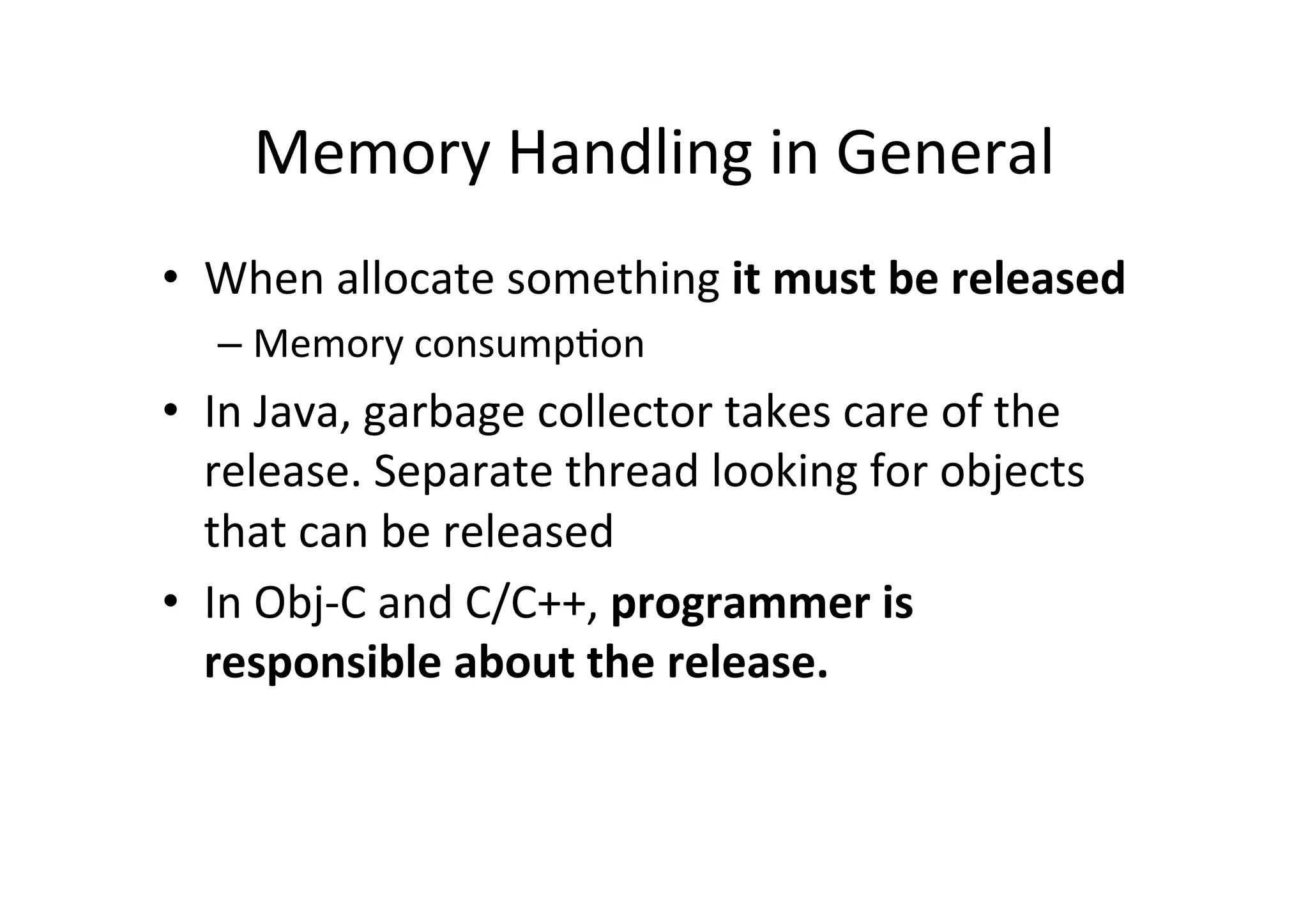 Memory	
  Handling	
  in	
  General	
  
•  When	
  allocate	
  something	
  it	
  must	
  be	
  released	
  
    –  Memory	
  consump)on	
  
•  In	
  Java,	
  garbage	
  collector	
  takes	
  care	
  of	
  the	
  
   release.	
  Separate	
  thread	
  looking	
  for	
  objects	
  
   that	
  can	
  be	
  released	
  
•  In	
  Obj-­‐C	
  and	
  C/C++,	
  programmer	
  is	
  
   responsible	
  about	
  the	
  release.	
  
 
