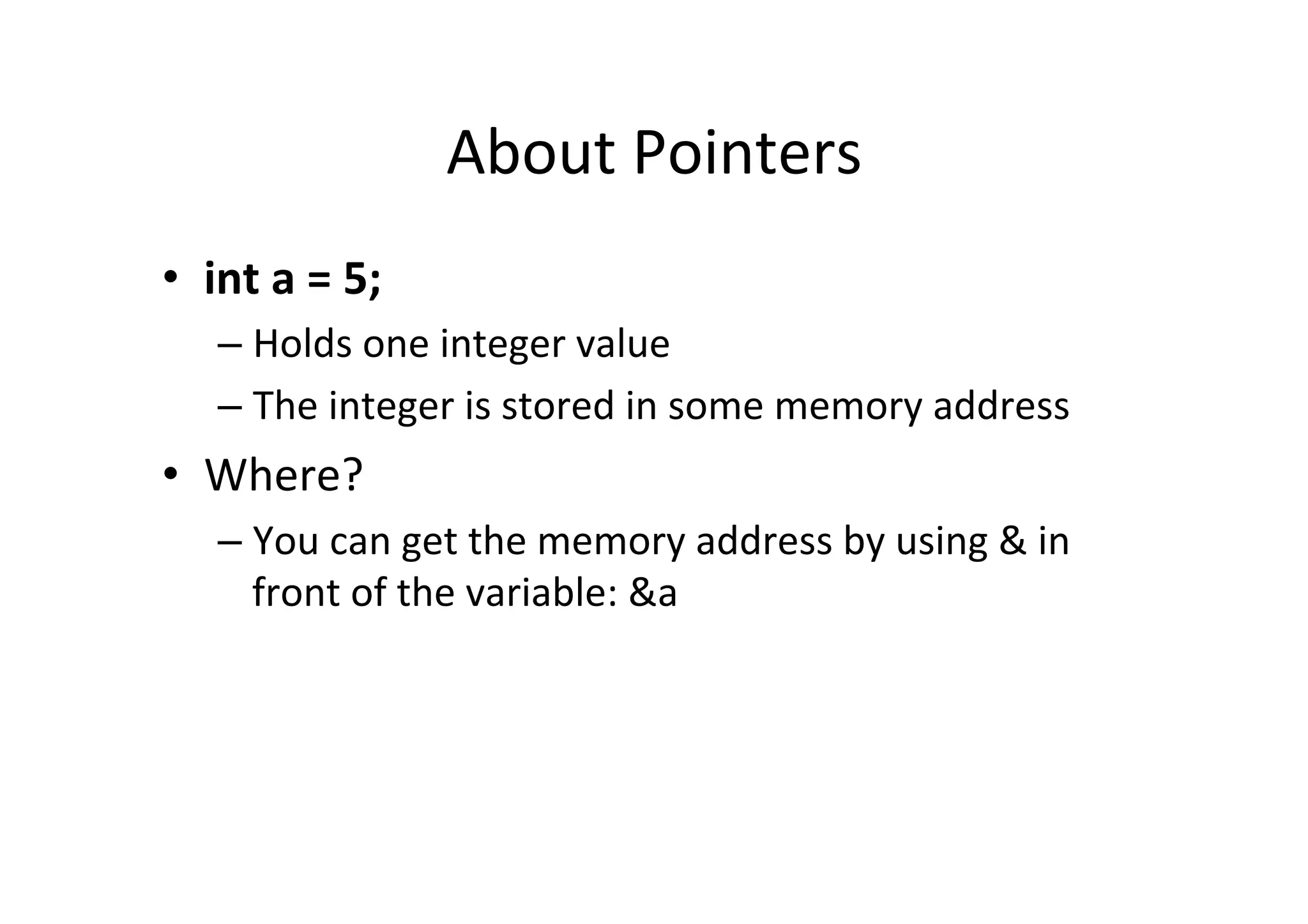 About	
  Pointers	
  
•  int	
  a	
  =	
  5;	
  
      –  Holds	
  one	
  integer	
  value	
  
      –  The	
  integer	
  is	
  stored	
  in	
  some	
  memory	
  address	
  
•  Where?	
  
      –  You	
  can	
  get	
  the	
  memory	
  address	
  by	
  using	
  &	
  in	
  
         front	
  of	
  the	
  variable:	
  &a	
  
 