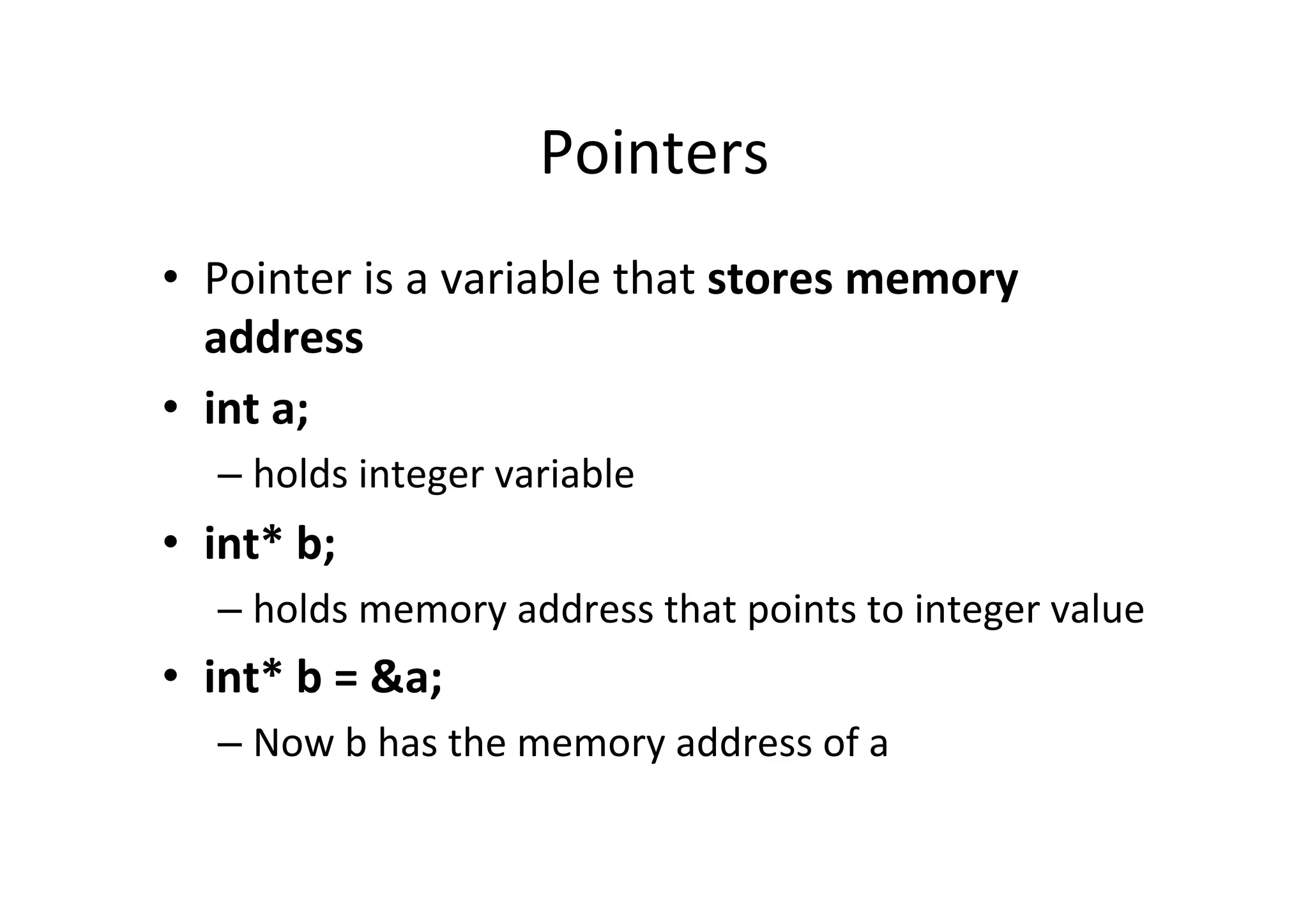 Pointers	
  
•  Pointer	
  is	
  a	
  variable	
  that	
  stores	
  memory	
  
   address	
  
•  int	
  a;	
  
     –  holds	
  integer	
  variable	
  
•  int*	
  b;	
  
     –  holds	
  memory	
  address	
  that	
  points	
  to	
  integer	
  value	
  
•  int*	
  b	
  =	
  &a;	
  
     –  Now	
  b	
  has	
  the	
  memory	
  address	
  of	
  a	
  
 